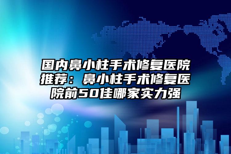 国内鼻小柱手术修复医院推荐：鼻小柱手术修复医院前50佳哪家实力强