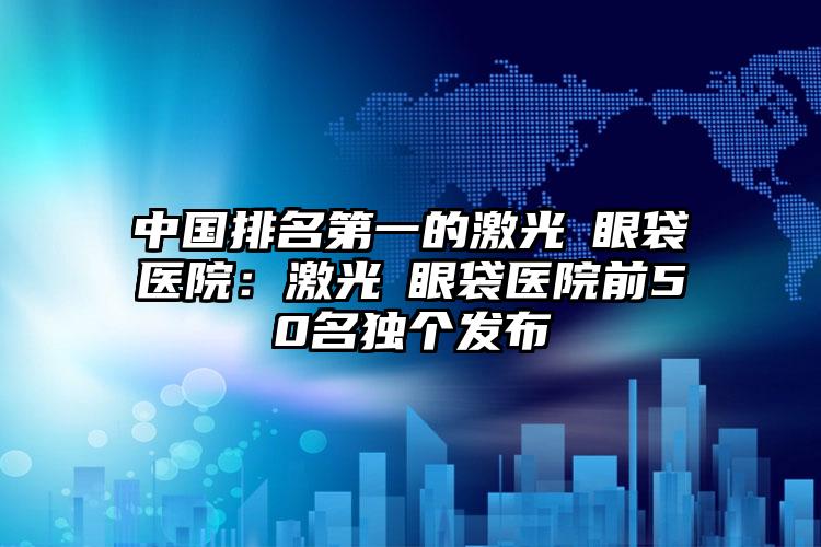 中国排名第一的激光袪眼袋医院：激光袪眼袋医院前50名独个发布