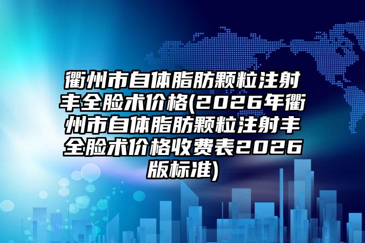 衢州市自体脂肪颗粒注射丰全脸术价格(2026年衢州市自体脂肪颗粒注射丰全脸术价格收费表2026版标准)