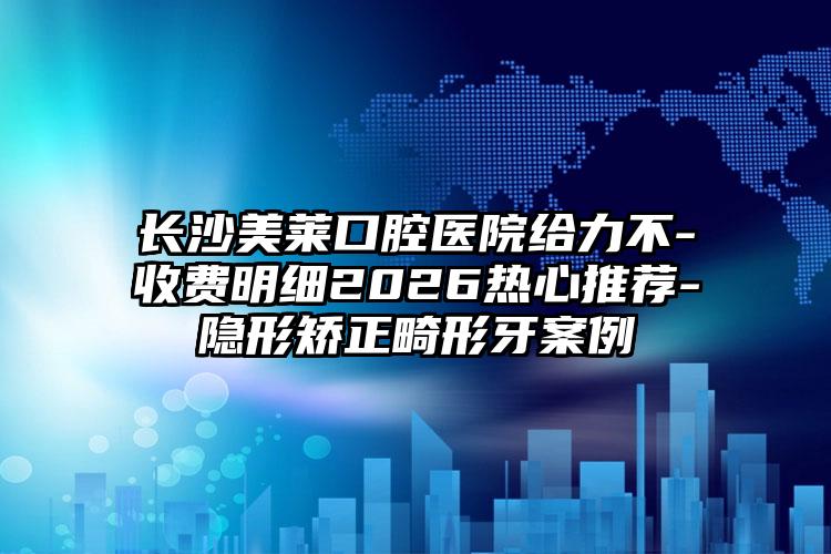 长沙美莱口腔医院给力不-收费明细2026热心推荐-隐形矫正畸形牙案例