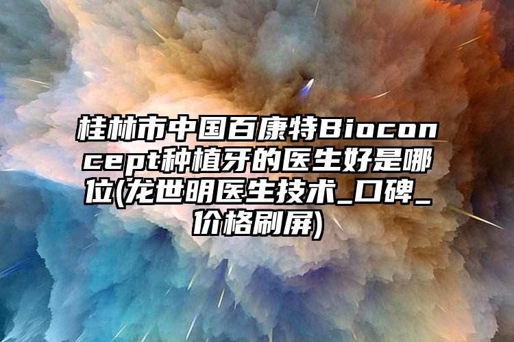 桂林市中国百康特Bioconcept种植牙的医生好是哪位(龙世明医生技术_口碑_价格刷屏)