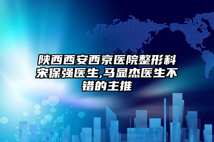陕西西安西京医院整形科宋保强医生,马显杰医生不错的主推