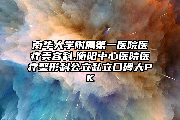 南华大学附属第一医院医疗美容科,衡阳中心医院医疗整形科公立私立口碑大PK