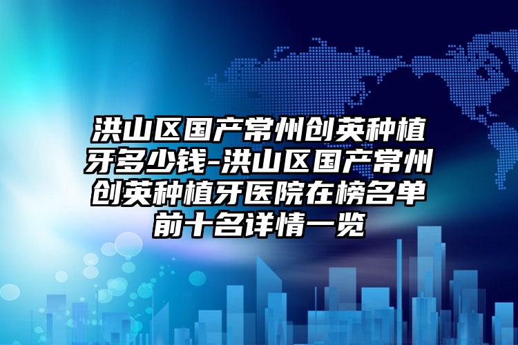 洪山区国产常州创英种植牙多少钱-洪山区国产常州创英种植牙医院在榜名单前十名详情一览