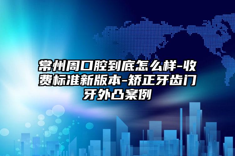 常州周口腔到底怎么样-收费标准新版本-矫正牙齿门牙外凸案例