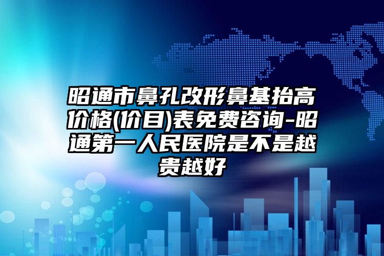 昭通市鼻孔改形鼻基抬高价格(价目)表免费咨询-昭通第一人民医院是不是越贵越好