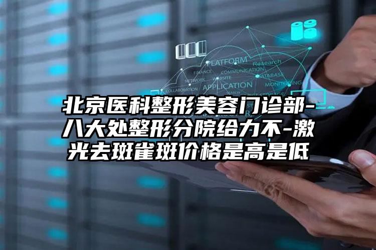 北京医科整形美容门诊部-八大处整形分院给力不-激光去斑雀斑价格是高是低