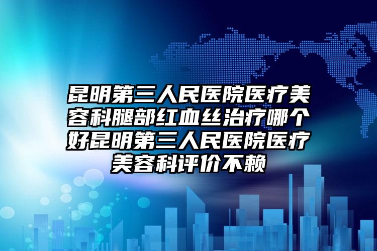 昆明第三人民医院医疗美容科腿部红血丝治疗哪个好昆明第三人民医院医疗美容科评价不赖