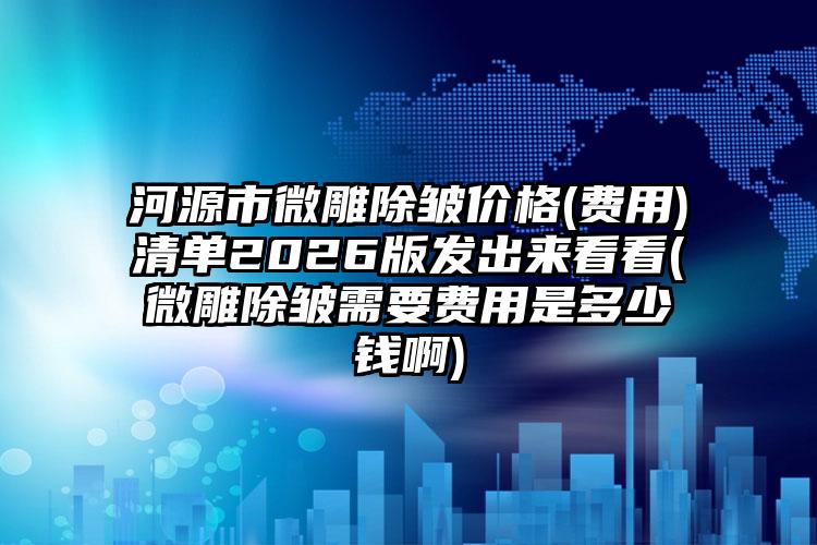河源市微雕除皱价格(费用)清单2026版发出来看看(微雕除皱需要费用是多少钱啊)