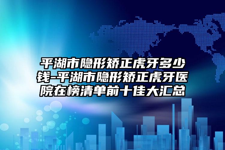 平湖市隐形矫正虎牙多少钱-平湖市隐形矫正虎牙医院在榜清单前十佳大汇总