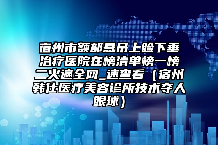 宿州市额部悬吊上睑下垂治疗医院在榜清单榜一榜二火遍全网_速查看（宿州韩仕医疗美容诊所技术夺人眼球）