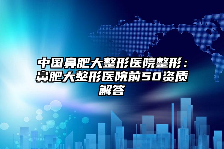 中国鼻肥大整形医院整形：鼻肥大整形医院前50资质解答