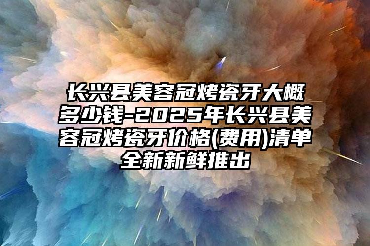 长兴县美容冠烤瓷牙大概多少钱-2025年长兴县美容冠烤瓷牙价格(费用)清单全新新鲜推出