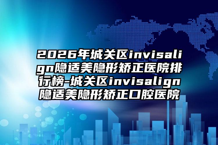 2026年城关区invisalign隐适美隐形矫正医院排行榜-城关区invisalign隐适美隐形矫正口腔医院
