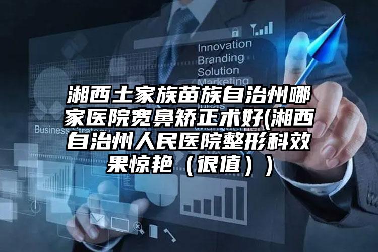 湘西土家族苗族自治州哪家医院宽鼻矫正术好(湘西自治州人民医院整形科效果惊艳（很值）)