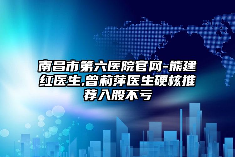 南昌市第六医院官网-熊建红医生,曾莉萍医生硬核推荐入股不亏
