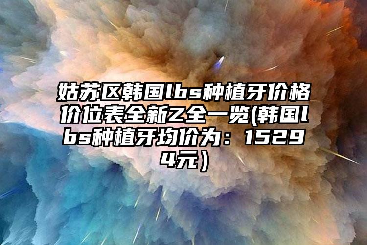 姑苏区韩国lbs种植牙价格价位表全新Z全一览(韩国lbs种植牙均价为：15294元）