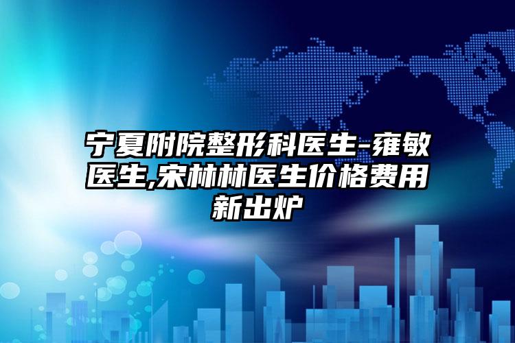 宁夏附院整形科医生-雍敏医生,宋林林医生价格费用新出炉