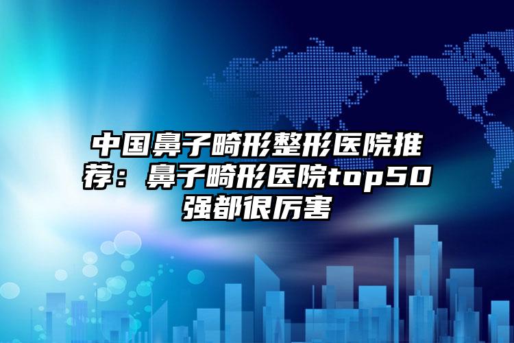 中国鼻子畸形整形医院推荐：鼻子畸形医院top50强都很厉害