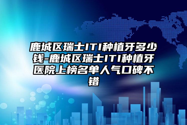 鹿城区瑞士ITI种植牙多少钱-鹿城区瑞士ITI种植牙医院上榜名单人气口碑不错