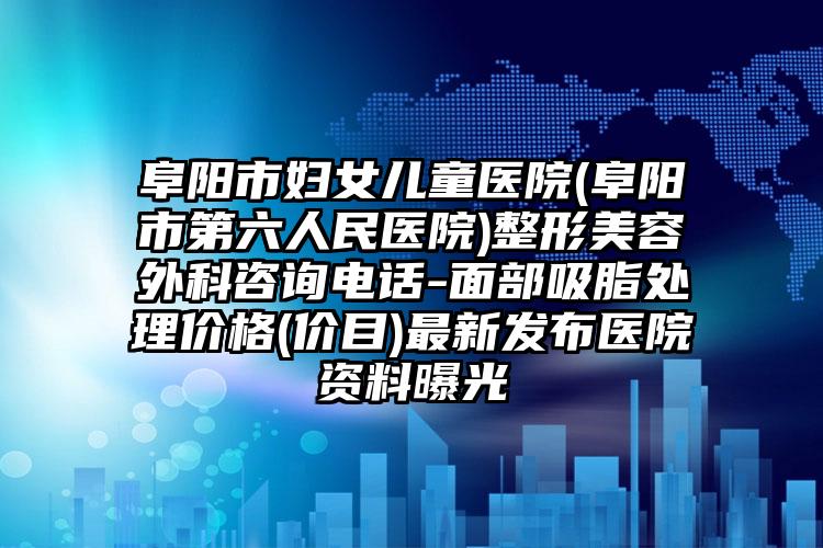阜阳市妇女儿童医院(阜阳市第六人民医院)整形美容外科咨询电话-面部吸脂处理价格(价目)最新发布医院资料曝光
