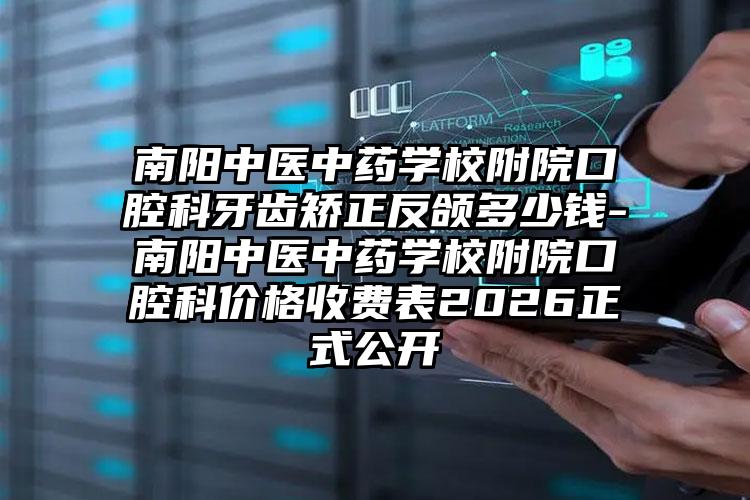 南阳中医中药学校附院口腔科牙齿矫正反颌多少钱-南阳中医中药学校附院口腔科价格收费表2026正式公开