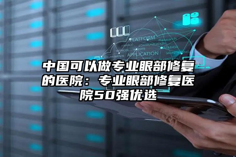中国可以做专业眼部修复的医院：专业眼部修复医院50强优选