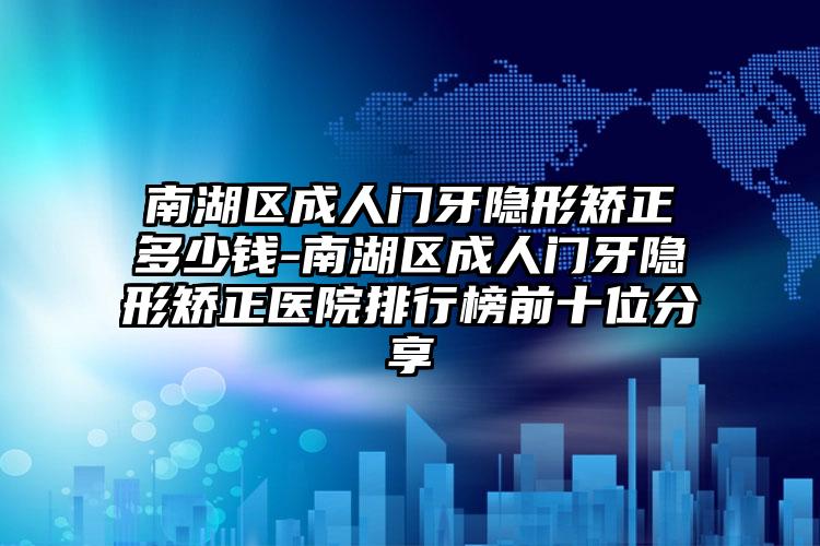 南湖区成人门牙隐形矫正多少钱-南湖区成人门牙隐形矫正医院排行榜前十位分享