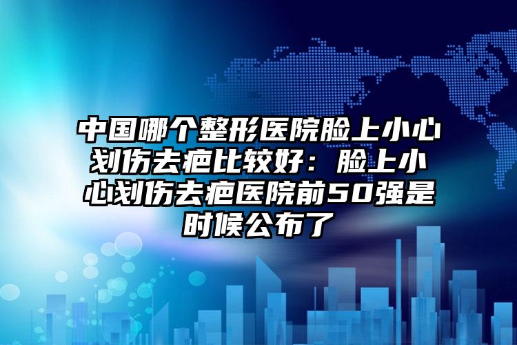 中国哪个整形医院脸上小心划伤去疤比较好：脸上小心划伤去疤医院前50强是时候公布了