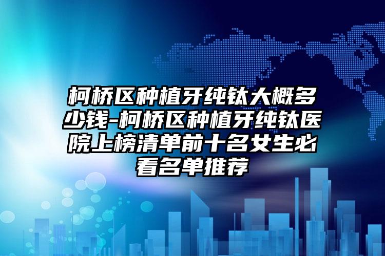 柯桥区种植牙纯钛大概多少钱-柯桥区种植牙纯钛医院上榜清单前十名女生必看名单推荐