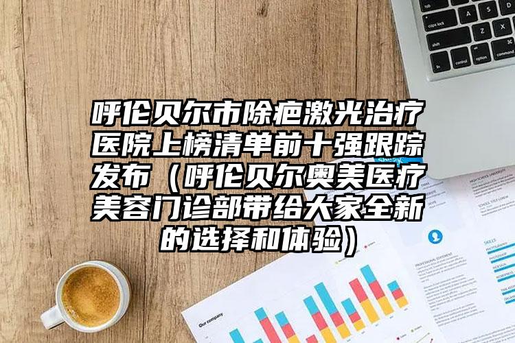 呼伦贝尔市除疤激光治疗医院上榜清单前十强跟踪发布（呼伦贝尔奥美医疗美容门诊部带给大家全新的选择和体验）
