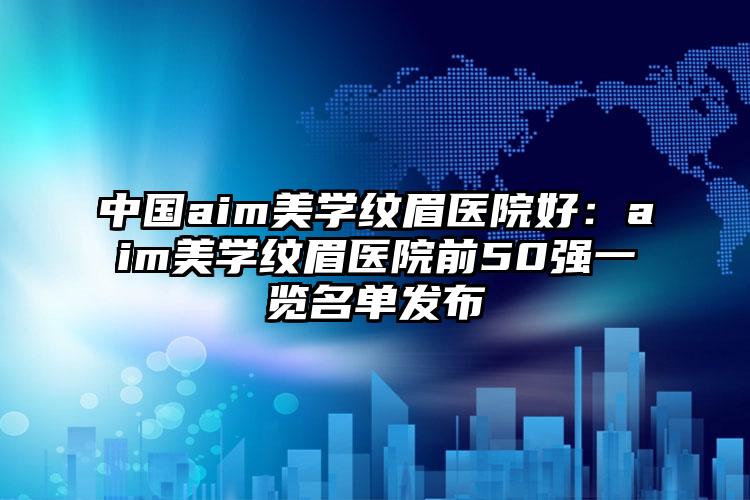 中国aim美学纹眉医院好：aim美学纹眉医院前50强一览名单发布