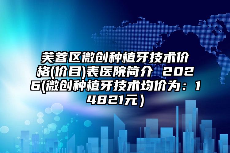芙蓉区微创种植牙技术价格(价目)表医院简介 2026(微创种植牙技术均价为：14821元）