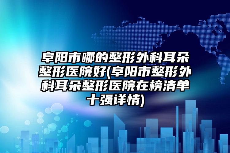 阜阳市哪的整形外科耳朵整形医院好(阜阳市整形外科耳朵整形医院在榜清单十强详情)