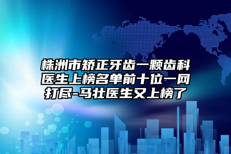株洲市矫正牙齿一颗齿科医生上榜名单前十位一网打尽-马壮医生又上榜了