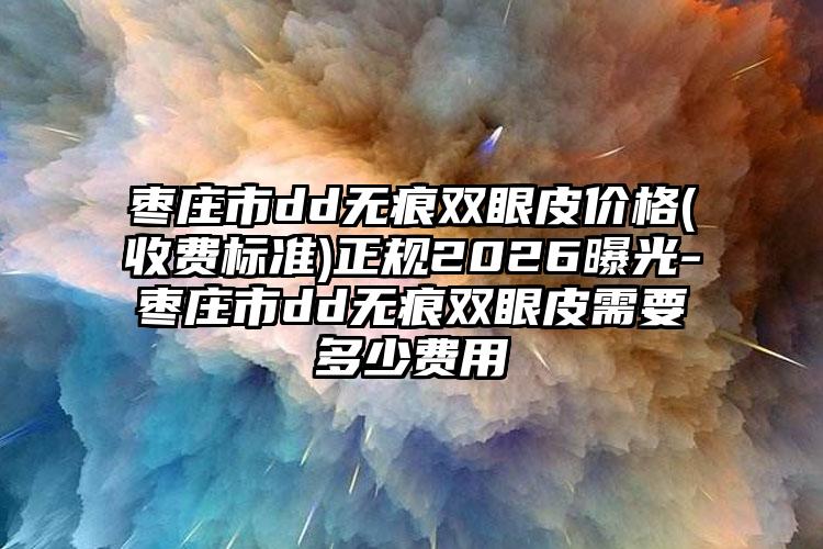 枣庄市dd无痕双眼皮价格(收费标准)正规2026曝光-枣庄市dd无痕双眼皮需要多少费用