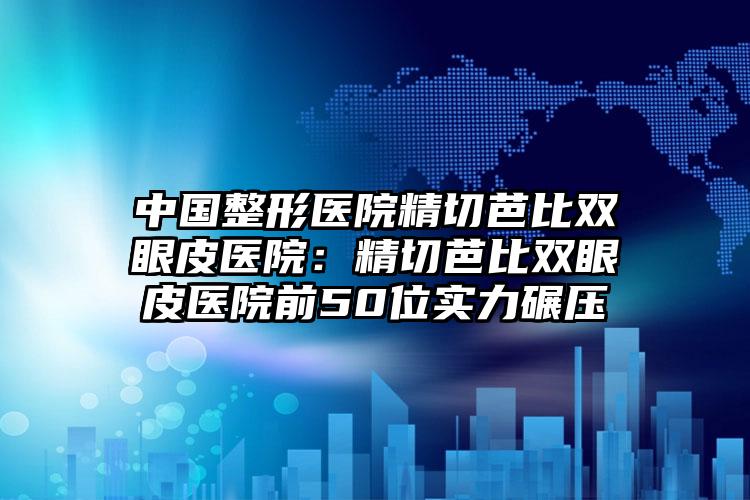 中国整形医院精切芭比双眼皮医院：精切芭比双眼皮医院前50位实力碾压