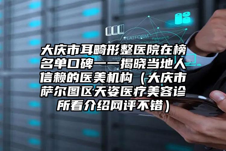大庆市耳畸形整医院在榜名单口碑一一揭晓当地人信赖的医美机构（大庆市萨尔图区天姿医疗美容诊所看介绍网评不错）