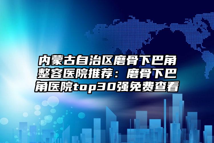 内蒙古自治区磨骨下巴角整容医院推荐：磨骨下巴角医院top30强免费查看