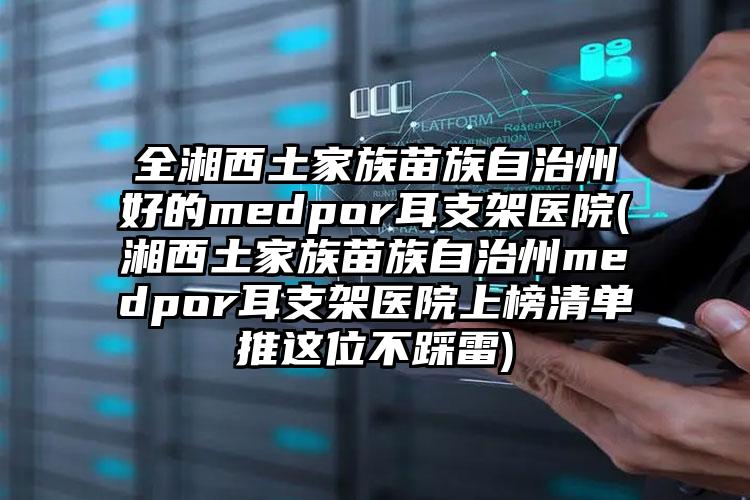 全湘西土家族苗族自治州好的medpor耳支架医院(湘西土家族苗族自治州medpor耳支架医院上榜清单推这位不踩雷)