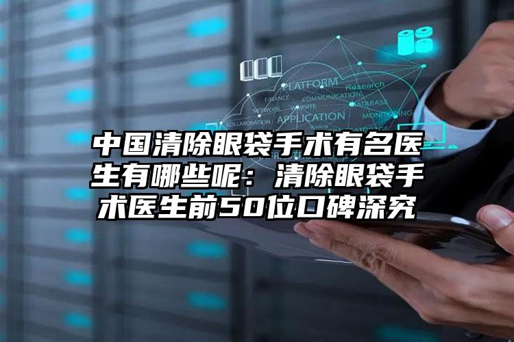 中国清除眼袋手术有名医生有哪些呢：清除眼袋手术医生前50位口碑深究