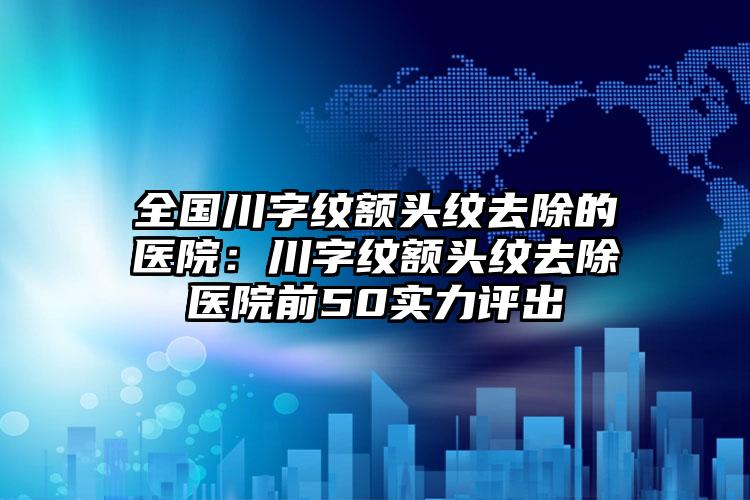 全国川字纹额头纹去除的医院：川字纹额头纹去除医院前50实力评出