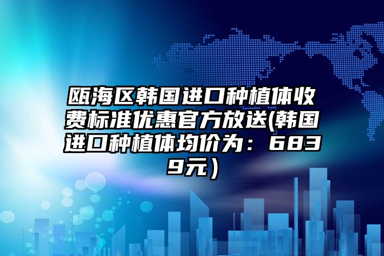 瓯海区韩国进口种植体收费标准优惠官方放送(韩国进口种植体均价为:6839元)