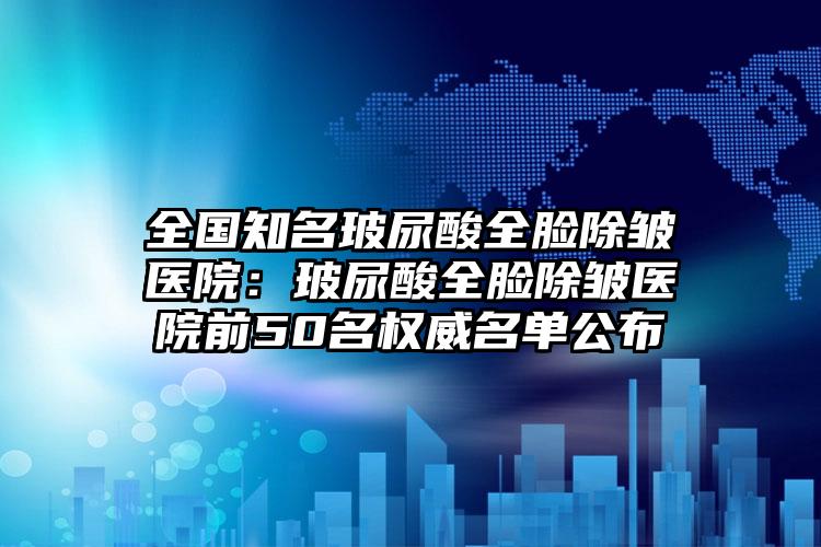 全国知名玻尿酸全脸除皱医院：玻尿酸全脸除皱医院前50名权威名单公布