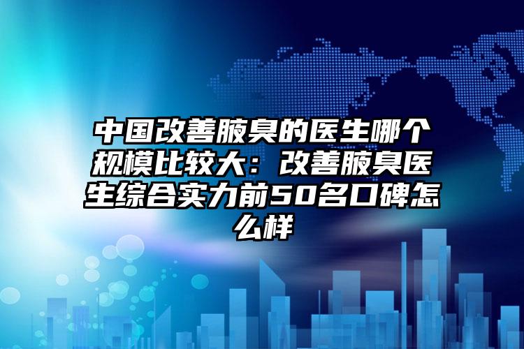 中国改善腋臭的医生哪个规模比较大：改善腋臭医生综合实力前50名口碑怎么样