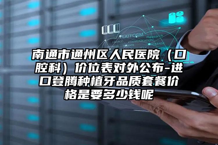 南通市通州区人民医院（口腔科）价位表对外公布-进口登腾种植牙品质套餐价格是要多少钱呢