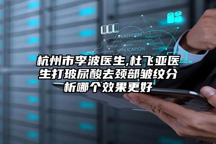 杭州市李波医生,杜飞亚医生打玻尿酸去颈部皱纹分析哪个效果更好
