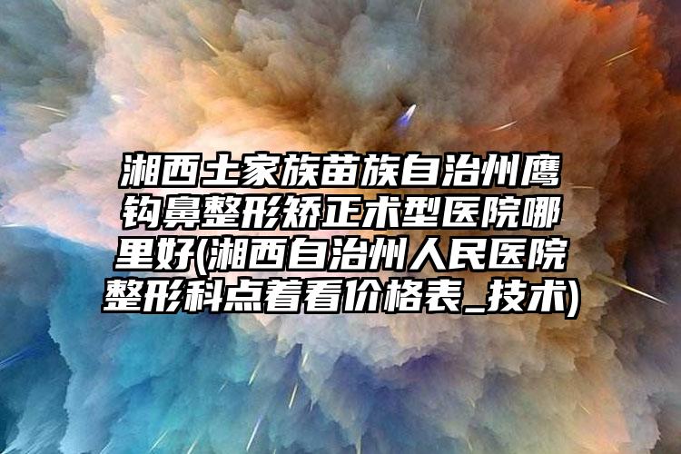 湘西土家族苗族自治州鹰钩鼻整形矫正术型医院哪里好(湘西自治州人民医院整形科点着看价格表_技术)