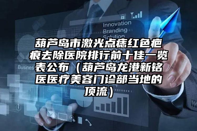 葫芦岛市激光点痣红色疤痕去除医院排行前十佳一览表公布（葫芦岛龙港新铭医医疗美容门诊部当地的顶流）