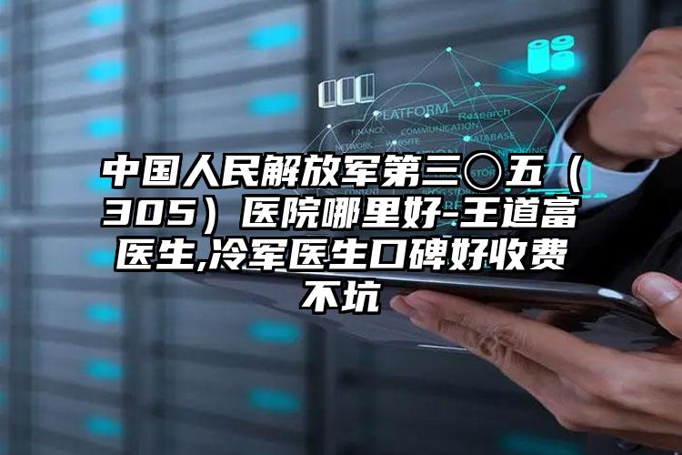 中国人民解放军第三〇五（305）医院哪里好-王道富医生,冷军医生口碑好收费不坑